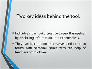 Two key ideas behind the tool:
• Individuals can build trust between themselves
by disclosing information about themselves.
• They can learn about themselves and come to
terms with personal issues with the help of
feedback from others.
 