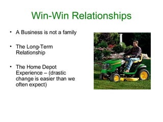 Win-Win Relationships A Business is not a family The Long-Term Relationship The Home Depot Experience – (drastic change is easier than we often expect) 