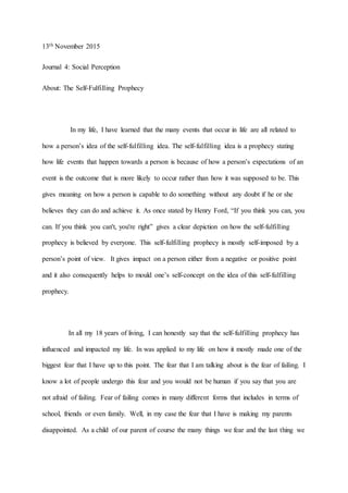 13th November 2015
Journal 4: Social Perception
About: The Self-Fulfilling Prophecy
In my life, I have learned that the many events that occur in life are all related to
how a person’s idea of the self-fulfilling idea. The self-fulfilling idea is a prophecy stating
how life events that happen towards a person is because of how a person’s expectations of an
event is the outcome that is more likely to occur rather than how it was supposed to be. This
gives meaning on how a person is capable to do something without any doubt if he or she
believes they can do and achieve it. As once stated by Henry Ford, “If you think you can, you
can. If you think you can't, you're right” gives a clear depiction on how the self-fulfilling
prophecy is believed by everyone. This self-fulfilling prophecy is mostly self-imposed by a
person’s point of view. It gives impact on a person either from a negative or positive point
and it also consequently helps to mould one’s self-concept on the idea of this self-fulfilling
prophecy.
In all my 18 years of living, I can honestly say that the self-fulfilling prophecy has
influenced and impacted my life. In was applied to my life on how it mostly made one of the
biggest fear that I have up to this point. The fear that I am talking about is the fear of failing. I
know a lot of people undergo this fear and you would not be human if you say that you are
not afraid of failing. Fear of failing comes in many different forms that includes in terms of
school, friends or even family. Well, in my case the fear that I have is making my parents
disappointed. As a child of our parent of course the many things we fear and the last thing we
 
