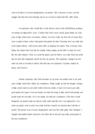 want to do them is of course disappointing our parents. This is because we have seen the
struggle that they have been through and we try our best to make their life a little better.
An experience that I would like to talk about in terms of the self-fulfilling prophecy
was during my high-school years. A subject that I have never exactly grasp during my early
years in high school years was history. History was never really my forte and of course there
were a couple of times where I had gotten bad grades for them. Knowing that I am really bad
at the subject history, I did not put much effort in studying the subject. This is because I fear
failing this subject that I just did not actually bother putting up the effort to study for it not
like the other subjects. Well, as a result the grades I got for history was really bad to the point
that not only did I disappoint myself but also my parents. This experience changed me and
made me want to do better in history that after that one experience I actually studied for
history and I loved it.
Another experience that I had encounter in my years was another time in my early
years of high school that I failed my examination. Being caught up with the thought of being
in high school made me not really bother about my studies, I mean I do want to get really
good grades but I guess I was just having too much fun being in high school and meeting new
people made me not study. So, it was during our mid-year examination I fear that I would
disappoint my parents made me did not really study hard like how I am supposed to. As a
result my grades came in and it was really bad that I myself was shocked that I did this to
myself. My parents were of course disappointed and I just felt really guilty that I changed. I
changed and studied harder and put in a lot effort that in the end I got really good grades in
the next examination.
 