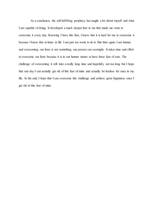 As a conclusion, the self-fulfilling prophecy has taught a lot about myself and what
I am capable of doing. It developed a much deeper fear in me that made me want to
overcome it every day. Knowing I have this fear, I know that it is hard for me to overcome it
because I know that at times in life I am just too weak to do it. But then again I am human
and overcoming our fears is not something one person can overnight. It takes time and effort
to overcome our fears because it is in our human nature to have these fear of ours. The
challenge of overcoming it will take a really long time and hopefully not too long but I hope
that one day I can actually get rid of this fear of mine and actually be fearless for once in my
life. In the end, I hope that I can overcome this challenge and achieve great happiness once I
get rid of this fear of mine.
 
