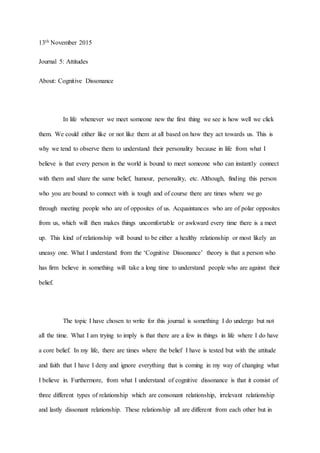 13th November 2015
Journal 5: Attitudes
About: Cognitive Dissonance
In life whenever we meet someone new the first thing we see is how well we click
them. We could either like or not like them at all based on how they act towards us. This is
why we tend to observe them to understand their personality because in life from what I
believe is that every person in the world is bound to meet someone who can instantly connect
with them and share the same belief, humour, personality, etc. Although, finding this person
who you are bound to connect with is tough and of course there are times where we go
through meeting people who are of opposites of us. Acquaintances who are of polar opposites
from us, which will then makes things uncomfortable or awkward every time there is a meet
up. This kind of relationship will bound to be either a healthy relationship or most likely an
uneasy one. What I understand from the ‘Cognitive Dissonance’ theory is that a person who
has firm believe in something will take a long time to understand people who are against their
belief.
The topic I have chosen to write for this journal is something I do undergo but not
all the time. What I am trying to imply is that there are a few in things in life where I do have
a core belief. In my life, there are times where the belief I have is tested but with the attitude
and faith that I have I deny and ignore everything that is coming in my way of changing what
I believe in. Furthermore, from what I understand of cognitive dissonance is that it consist of
three different types of relationship which are consonant relationship, irrelevant relationship
and lastly dissonant relationship. These relationship all are different from each other but in
 