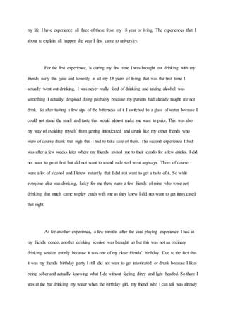 my life I have experience all three of these from my 18 year or living. The experiences that I
about to explain all happen the year I first came to university.
For the first experience, is during my first time I was brought out drinking with my
friends early this year and honestly in all my 18 years of living that was the first time I
actually went out drinking. I was never really fond of drinking and tasting alcohol was
something I actually despised doing probably because my parents had already taught me not
drink. So after tasting a few sips of the bitterness of it I switched to a glass of water because I
could not stand the smell and taste that would almost make me want to puke. This was also
my way of avoiding myself from getting intoxicated and drunk like my other friends who
were of course drunk that nigh that I had to take care of them. The second experience I had
was after a few weeks later where my friends invited me to their condo for a few drinks. I did
not want to go at first but did not want to sound rude so I went anyways. There of course
were a lot of alcohol and I knew instantly that I did not want to get a taste of it. So while
everyone else was drinking, lucky for me there were a few friends of mine who were not
drinking that much came to play cards with me as they knew I did not want to get intoxicated
that night.
As for another experience, a few months after the card playing experience I had at
my friends condo, another drinking session was brought up but this was not an ordinary
drinking session mainly because it was one of my close friends’ birthday. Due to the fact that
it was my friends birthday party I still did not want to get intoxicated or drunk because I likes
being sober and actually knowing what I do without feeling dizzy and light headed. So there I
was at the bar drinking my water when the birthday girl, my friend who I can tell was already
 