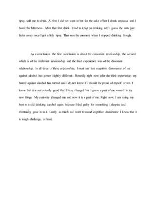 tipsy, told me to drink. At first I did not want to but for the sake of her I drank anyways and I
hated the bitterness. After that first drink, I had to keep on drinking and I guess the taste just
fades away once I got a little tipsy. That was the moment when I stopped drinking though.
As a conclusion, the first conclusion is about the consonant relationship, the second
which is of the irrelevant relationship and the final experience was of the dissonant
relationship. In all three of these relationship, I must say that cognitive dissonance of me
against alcohol has gotten slightly different. Honestly right now after the third experience, my
hatred against alcohol has turned and I do not know if I should be proud of myself or not. I
know that it is not actually good that I have changed but I guess a part of me wanted to try
new things. My curiosity changed me and now it is a part of me. Right now, I am trying my
best to avoid drinking alcohol again because I feel guilty for something I despise and
eventually gave in to it. Lastly, as much as I want to avoid cognitive dissonance I know that it
is tough challenge, at least.
 