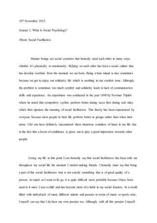 10th November 2015
Journal 1: What Is Social Psychology?
About: Social Facilitation
Human beings are social creatures that honestly need each other in many ways
whether it’s physically or emotionally. Relying on each other has been a social culture that
has develop overtime from the moment we are born. Being a lone island is nice sometimes
because we get to enjoy our solidarity life which is soothing in our comfort zone. Although,
the problem is sometimes too much comfort and solidarity leads to lack of communication
skills and experience. An experiment was conducted in the year 1898 by Norman Triplett
where he noted that competitive cyclists perform better during races then during solo rides
which then upraises the meaning of social facilitation. This theory has been experienced by
everyone because most people in their life perform better in groups rather than when their
alone. I for one have definitely encountered these situations countless of times in my life due
to the fact that a boost of confidence is given out to give a good impression towards other
people.
Living my life to this point I can honestly say that social facilitation has been with me
throughout my social life the moment I started making friends. I honestly must say that being
a part of this social facilitation trait is not exactly something that is of good quality of a
person. As much as I want to let go, it is quite difficult most probably because I have been
used to it since I was a child and has become more of a habit in my social features. In a world
filled with individuals of many different talents and passion in terms of music or sports wise,
I myself can say that I do have my own passion too. Although, with all this passion I myself
 