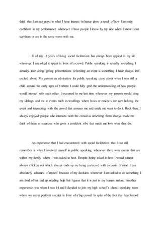 think that I am not good in what I have interest in hence gives a result of how I am only
confident in my performance whenever I have people I know by my side when I know I can
see them or are in the same room with me.
In all my 18 years of living social facilitation has always been applied in my life
whenever I am asked to speak in front of a crowd. Public speaking is actually something I
actually love doing, giving presentations or hosting an event is something I have always feel
excited about. My passion or admiration for public speaking came about when I was still a
child around the early ages of 8 where I could fully grab the understanding of how people
would interact with each other. It occurred to me last time whenever my parents would drag
my siblings and me to events such as weddings where hosts or emcee’s are seen holding the
event and interacting with the crowd that arouses me and made me want to do it. Back then, I
always enjoyed people who interacts with the crowd as observing them always made me
think of them as someone who gives a confident vibe that made me love what they do.
An experience that I had encountered with social facilitation that I can still
remember is when I involved myself in public speaking, whenever there were events that are
within my family where I was asked to host. Despite being asked to host I would almost
always chicken out which always ends up me being partnered with a cousin of mine. I am
absolutely ashamed of myself because of my decision whenever I am asked to do something I
am fond of but end up needing help but I guess that it is just in my human nature. Another
experience was when I was 14 and I decided to join my high school’s choral speaking team
where we are to perform a script in front of a big crowd. In spite of the fact that I performed
 