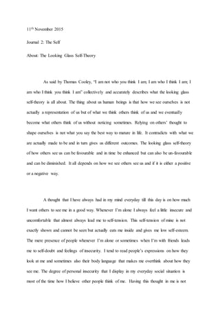 11th November 2015
Journal 2: The Self
About: The Looking Glass Self-Theory
As said by Thomas Cooley, “I am not who you think I am; I am who I think I am; I
am who I think you think I am” collectively and accurately describes what the looking glass
self-theory is all about. The thing about us human beings is that how we see ourselves is not
actually a representation of us but of what we think others think of us and we eventually
become what others think of us without noticing sometimes. Relying on others’ thought to
shape ourselves is not what you say the best way to mature in life. It contradicts with what we
are actually made to be and in turn gives us different outcomes. The looking glass self-theory
of how others see us can be favourable and in time be enhanced but can also be un-favourable
and can be diminished. It all depends on how we see others see us and if it is either a positive
or a negative way.
A thought that I have always had in my mind everyday till this day is on how much
I want others to see me in a good way. Whenever I’m alone I always feel a little insecure and
uncomfortable that almost always lead me to self-tension. This self-tension of mine is not
exactly shown and cannot be seen but actually eats me inside and gives me low self-esteem.
The mere presence of people whenever I’m alone or sometimes when I’m with friends leads
me to self-doubt and feelings of insecurity. I tend to read people’s expressions on how they
look at me and sometimes also their body language that makes me overthink about how they
see me. The degree of personal insecurity that I display in my everyday social situation is
most of the time how I believe other people think of me. Having this thought in me is not
 