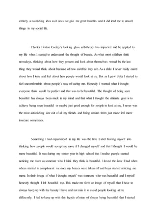 entirely a nourishing idea as it does not give me great benefits and it did lead me to unwell
things in my social life.
Charles Horton Cooley’s looking glass self-theory has impacted and be applied to
my life when I started to understand the thought of beauty. As what most children think
nowadays, thinking about how they present and look about themselves would be the last
thing they would think about because of how carefree they are. As a child I never really cared
about how I look and feel about how people would look at me. But as I grew older I started to
feel uncomfortable about people’s way of seeing me. Honestly I wanted what I thought
everyone think would be perfect and that was to be beautiful. The thought of being seen
beautiful has always been stuck in my mind and that what I thought the ultimate goal is to
achieve being seen beautiful or maybe just good enough for people to look at me. I never was
the most astonishing one out of all my friends and being around them just made feel more
insecure sometimes.
Something I had experienced in my life was the time I start fixating myself into
thinking how people would accept me more if I changed myself and that I thought I would be
more beautiful. It was during my senior year in high school that I realise people started
noticing me more as someone who I think they think is beautiful. I loved the fame I had when
others started to compliment me once my braces were taken off and boys started noticing me
more. In their image of what I thought myself was someone who was beautiful and I myself
honestly thought I felt beautiful too. This made me form an image of myself that I have to
always keep up with the beauty I have and not ruin it to avoid people looking at me
differently. I had to keep up with this façade of mine of always being beautiful that I started
 