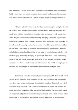 have ‘masculinity’ in order to do a man’s job which in most cases are given an underlying
belief. I know others who say this sometimes do not mean it in a harsh way but sometimes it
does gives a restless feeling that I as a girl am not good enough to do things that boys do.
There are quite a few times in my life where gender stereotypes are implied towards
me. Some of which are intentional and some are unintentional where the intentional ones
mostly come out from people I am not even close with. An example I would to point out is
earlier this year when I decided to take up Quantity Surveying. Telling this to people I had
receive good comments about it but there were times when people gave a bad impression of it
towards to me. It was during a university convention where I had gone with father that I met
this boy while I was waiting for my turn to talk to the university representative. We talked
and asked about each other, I learned that he was going for a medical course and after I told
him I was going for Quantity Surveying he gave a slight funny look. I asked what’s wrong
and all he said was that the construction world is full of men and that ‘masculinity’ is most
commonly used there. I denied and told him that women are also capable of doing things men
can do as well and so I guess he felt bad about what he said and apologised after.
Furthermore, I had also experienced gender stereotyping while I was in high school.
My high school years were spent in an all-girls school and I guess you could say that there
were times where we did receive gender discrimination throughout the years. It was while I
was 16 and in my 2ndyear in a club I joined called Interact Club. In this club, we have this
annual inter school competition called International Understanding Day where each schools
are to represent and portray about a country they’ve chosen in terms of their food and culture.
Preparations for the competition was hard and there are times where we were tested our
 