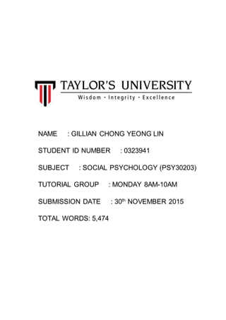 NAME : GILLIAN CHONG YEONG LIN
STUDENT ID NUMBER : 0323941
SUBJECT : SOCIAL PSYCHOLOGY (PSY30203)
TUTORIAL GROUP : MONDAY 8AM-10AM
SUBMISSION DATE : 30th
NOVEMBER 2015
TOTAL WORDS: 5,474
 