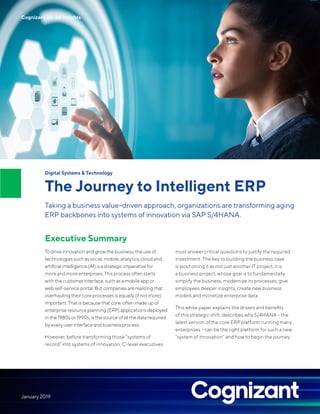 Digital Systems & Technology
The Journey to Intelligent ERP
Taking a business value-driven approach, organizations are transforming aging
ERP backbones into systems of innovation via SAP S/4HANA.
Executive Summary
To drive innovation and grow the business, the use of
technologies such as social, mobile, analytics, cloud and
artiﬁcial intelligence (AI) is a strategic imperative for
more and more enterprises. This process often starts
with the customer interface, such as a mobile app or
web self-service portal. But companies are realizing that
overhauling their core processes is equally (if not more)
important. That is because that core, often made up of
enterprise resource planning (ERP) applications deployed
in the 1980s or 1990s, is the source of all the data required
by every user interface and business process.
However, before transforming those “systems of
record” into systems of innovation, C-level executives
must answer critical questions to justify the required
nvestment. The key to building the business case
s positioning it as not just another IT project; it is
business project, whose goal is to fundamentally
implify the business, modernize its processes, give
mployees deeper insights, create new business
odels and monetize enterprise data.
his white paper explains the drivers and beneﬁts
f this strategic shift, describes why S/4HANA – the
atest version of the core ERP platform running many
nterprises – can be the right platform for such a new
system of innovation” and how to begin the journey.
i
i
a
s
e
m
T
o
l
e
“
January 2019
Cognizant 20-20 Insights
 