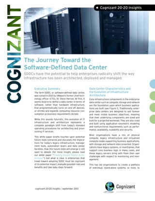 The Journey Toward the
Software-Defined Data Center
SDDCs have the potential to help enterprises radically shift the way
infrastructure has been architected, deployed and managed.
• Cognizant 20-20 Insights
Executive Summary
The term SDDC, or software-defined data center,
was coined in 2012 by VMware’s former chief tech-
nology officer (CTO), Dr. Steve Herrod. At first, it
seems bizarre to define a data center in terms of
software, rather than hardware infrastructure,
that programmatically turns on and off devices,
or shrinks and expands computing resource con-
sumption as business requirements dictate.
While this sounds futuristic, this evolution of IT
infrastructure and architecture represents a
complete paradigm shift from today’s standard
operating procedures for architecting and provi-
sioning IT services.
This white paper briefly touches upon potential
future state scenarios and discusses the implica-
tions for today’s legacy infrastructure, manage-
ment tools, automation levers and data center
facilities. How this future state will emerge is still
open to debate (for more insight, please read
our white paper “Creating Elastic Digital Archi-
tectures”); but what is clear is enterprises that
tread toward adopting SDDC must be cognizant
of its potential impact, evaluate possible risks and
benefits and take baby steps forward.
Data Center Characteristics and
the Evolution of Infrastructure
Architecture
Core infrastructure components in the enterprise
data center such as compute, storage and network
are the foundation upon which business applica-
tions are built (see Figure 1). Traditionally, enter-
prise data centers are designed to last forever
and meet visible business objectives, meaning
that their underlying components are sized and
built for a projected workload. They are also sized
and built using application volumetric modeling
and nonfunctional requirements such as perfor-
mance, availability, scalability and security.
Most organizations have a mix of physical
compute, legacy infrastructure and virtualized
compute nodes supporting business applications,
with storage and network interconnected. Organi-
zations have legacy systems, or mainframes, that
support core business logic in many cases, and
these legacy servers bring with them their own
challenges with respect to monitoring and man-
agement.
This has led organizations to create a plethora
of individual, stand-alone systems, or tools, to
cognizant 20-20 insights | september 2013
 