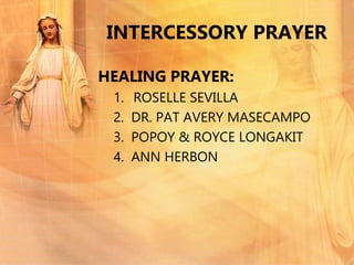INTERCESSORY PRAYER
HEALING PRAYER:
1. ROSELLE SEVILLA
2. DR. PAT AVERY MASECAMPO
3. POPOY & ROYCE LONGAKIT
4. ANN HERBON
 