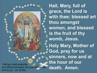 'I tell you most solemnly,
you will be sorrowful, but your sorrow will
turn to joy.' (Jn 16:20)
Hail, Mary, full of
grace, the Lord is
with thee; blessed art
thou amongst
women, and blessed
is the fruit of thy
womb, Jesus.
Holy Mary, Mother of
God, pray for us
sinners, now and at
the hour of our
death. Amen.
 