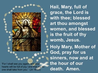 'For I shall see you again, and your
hearts will be full of joy,/ and that joy no
one shall take from you.' (Jn 16:22)
Hail, Mary, full of
grace, the Lord is
with thee; blessed
art thou amongst
women, and blessed
is the fruit of thy
womb, Jesus.
Holy Mary, Mother of
God, pray for us
sinners, now and at
the hour of our
death. Amen.
 