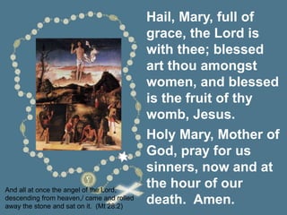 And all at once the angel of the Lord,
descending from heaven,/ came and rolled
away the stone and sat on it. (Mt 28:2)
Hail, Mary, full of
grace, the Lord is
with thee; blessed
art thou amongst
women, and blessed
is the fruit of thy
womb, Jesus.
Holy Mary, Mother of
God, pray for us
sinners, now and at
the hour of our
death. Amen.
 