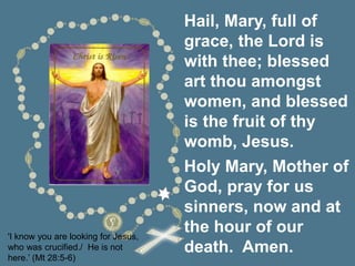'I know you are looking for Jesus,
who was crucified./ He is not
here.’ (Mt 28:5-6)
Hail, Mary, full of
grace, the Lord is
with thee; blessed
art thou amongst
women, and blessed
is the fruit of thy
womb, Jesus.
Holy Mary, Mother of
God, pray for us
sinners, now and at
the hour of our
death. Amen.
 