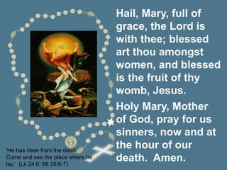 'He has risen from the dead.
Come and see the place where he
lay.’ (Lk 24:6; Mt 28:6-7)
Hail, Mary, full of
grace, the Lord is
with thee; blessed
art thou amongst
women, and blessed
is the fruit of thy
womb, Jesus.
Holy Mary, Mother
of God, pray for us
sinners, now and at
the hour of our
death. Amen.
 