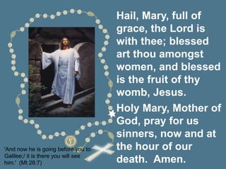 'And now he is going before you to
Galilee;/ it is there you will see
him.' (Mt 28:7)
Hail, Mary, full of
grace, the Lord is
with thee; blessed
art thou amongst
women, and blessed
is the fruit of thy
womb, Jesus.
Holy Mary, Mother of
God, pray for us
sinners, now and at
the hour of our
death. Amen.
 