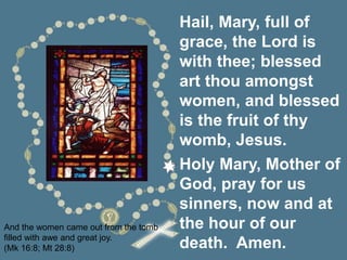 And the women came out from the tomb
filled with awe and great joy.
(Mk 16:8; Mt 28:8)
Hail, Mary, full of
grace, the Lord is
with thee; blessed
art thou amongst
women, and blessed
is the fruit of thy
womb, Jesus.
Holy Mary, Mother of
God, pray for us
sinners, now and at
the hour of our
death. Amen.
 