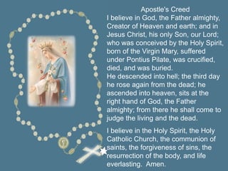 Apostle's Creed
I believe in God, the Father almighty,
Creator of Heaven and earth; and in
Jesus Christ, his only Son, our Lord;
who was conceived by the Holy Spirit,
born of the Virgin Mary, suffered
under Pontius Pilate, was crucified,
died, and was buried.
He descended into hell; the third day
he rose again from the dead; he
ascended into heaven, sits at the
right hand of God, the Father
almighty; from there he shall come to
judge the living and the dead.
I believe in the Holy Spirit, the Holy
Catholic Church, the communion of
saints, the forgiveness of sins, the
resurrection of the body, and life
everlasting. Amen.
 