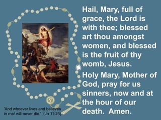 'And whoever lives and believes
in me/ will never die.' (Jn 11:26)
Hail, Mary, full of
grace, the Lord is
with thee; blessed
art thou amongst
women, and blessed
is the fruit of thy
womb, Jesus.
Holy Mary, Mother of
God, pray for us
sinners, now and at
the hour of our
death. Amen.
 