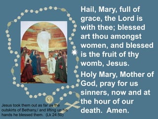 Jesus took them out as far as the
outskirts of Bethany,/ and lifting up his
hands he blessed them. (Lk 24:50)
Hail, Mary, full of
grace, the Lord is
with thee; blessed
art thou amongst
women, and blessed
is the fruit of thy
womb, Jesus.
Holy Mary, Mother of
God, pray for us
sinners, now and at
the hour of our
death. Amen.
 