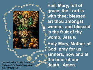 He said, 'All authority in heaven
and on earth/ has been given to
me.' (Mt 28:18)
Hail, Mary, full of
grace, the Lord is
with thee; blessed
art thou amongst
women, and blessed
is the fruit of thy
womb, Jesus.
Holy Mary, Mother of
God, pray for us
sinners, now and at
the hour of our
death. Amen.
 