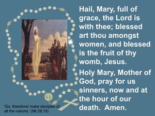 'Go, therefore/ make disciples of
all the nations.' (Mt 28:19)
Hail, Mary, full of
grace, the Lord is
with thee; blessed
art thou amongst
women, and blessed
is the fruit of thy
womb, Jesus.
Holy Mary, Mother of
God, pray for us
sinners, now and at
the hour of our
death. Amen.
 