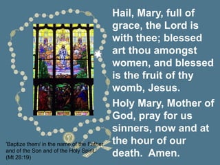 'Baptize them/ in the name of the Father
and of the Son and of the Holy Spirit.’
(Mt 28:19)
Hail, Mary, full of
grace, the Lord is
with thee; blessed
art thou amongst
women, and blessed
is the fruit of thy
womb, Jesus.
Holy Mary, Mother of
God, pray for us
sinners, now and at
the hour of our
death. Amen.
 