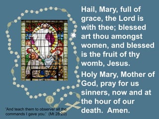 'And teach them to observe/ all the
commands I gave you.' (Mt 28:20)
Hail, Mary, full of
grace, the Lord is
with thee; blessed
art thou amongst
women, and blessed
is the fruit of thy
womb, Jesus.
Holy Mary, Mother of
God, pray for us
sinners, now and at
the hour of our
death. Amen.
 