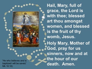 'He who believes and is
baptized/ will be saved.’
Mk 16:16)
Hail, Mary, full of
grace, the Lord is
with thee; blessed
art thou amongst
women, and blessed
is the fruit of thy
womb, Jesus.
Holy Mary, Mother of
God, pray for us
sinners, now and at
the hour of our
death. Amen.
 