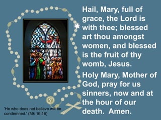 'He who does not believe will be
condemned.' (Mk 16:16)
Hail, Mary, full of
grace, the Lord is
with thee; blessed
art thou amongst
women, and blessed
is the fruit of thy
womb, Jesus.
Holy Mary, Mother of
God, pray for us
sinners, now and at
the hour of our
death. Amen.
 