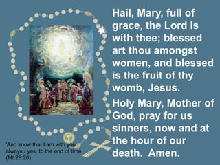 'And know that I am with you
always;/ yes, to the end of time.
(Mt 28:20)
Hail, Mary, full of
grace, the Lord is
with thee; blessed
art thou amongst
women, and blessed
is the fruit of thy
womb, Jesus.
Holy Mary, Mother of
God, pray for us
sinners, now and at
the hour of our
death. Amen.
 