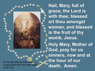 As he said this he was lifted up,
a cloud took him from their sight.
(Acts 1:9)
Hail, Mary, full of
grace, the Lord is
with thee; blessed
art thou amongst
women, and blessed
is the fruit of thy
womb, Jesus.
Holy Mary, Mother of
God, pray for us
sinners, now and at
the hour of our
death. Amen.
 