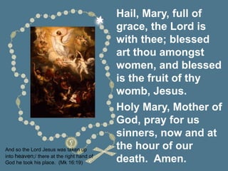 And so the Lord Jesus was taken up
into heaven;/ there at the right hand of
God he took his place. (Mk 16:19)
Hail, Mary, full of
grace, the Lord is
with thee; blessed
art thou amongst
women, and blessed
is the fruit of thy
womb, Jesus.
Holy Mary, Mother of
God, pray for us
sinners, now and at
the hour of our
death. Amen.
 