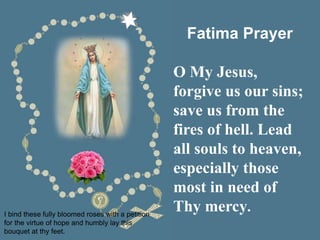I bind these fully bloomed roses with a petition
for the virtue of hope and humbly lay this
bouquet at thy feet.
Fatima Prayer
O My Jesus,
forgive us our sins;
save us from the
fires of hell. Lead
all souls to heaven,
especially those
most in need of
Thy mercy.
 