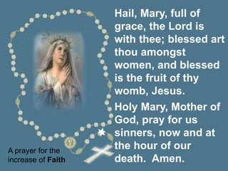 A prayer for the
increase of Faith
Hail, Mary, full of
grace, the Lord is
with thee; blessed art
thou amongst
women, and blessed
is the fruit of thy
womb, Jesus.
Holy Mary, Mother of
God, pray for us
sinners, now and at
the hour of our
death. Amen.
 