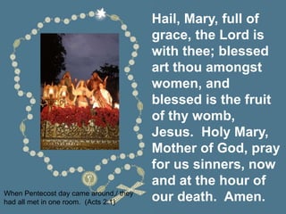 Hail, Mary, full of
grace, the Lord is
with thee; blessed
art thou amongst
women, and
blessed is the fruit
of thy womb,
Jesus. Holy Mary,
Mother of God, pray
for us sinners, now
and at the hour of
our death. Amen.
When Pentecost day came around,/ they
had all met in one room. (Acts 2:1)
 