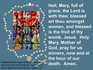 Hail, Mary, full of
grace, the Lord is
with thee; blessed
art thou amongst
women, and blessed
is the fruit of thy
womb, Jesus. Holy
Mary, Mother of
God, pray for us
sinners, now and at
the hour of our
death. Amen.
Suddenly they heard what sounded like a
powerful wind from heaven,/ the noise of
which filled the entire house. (Acts 2:2)
 