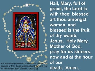 Hail, Mary, full of
grace, the Lord is
with thee; blessed
art thou amongst
women, and
blessed is the fruit
of thy womb,
Jesus. Holy Mary,
Mother of God,
pray for us sinners,
now and at the hour
of our
death. Amen.
And something appeared to them that seemed like
tongues of fire;/ these separated and came to rest
on the head of each of them. (Acts 2:3)
 