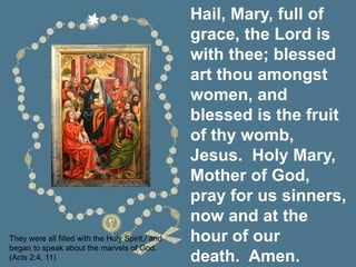 Hail, Mary, full of
grace, the Lord is
with thee; blessed
art thou amongst
women, and
blessed is the fruit
of thy womb,
Jesus. Holy Mary,
Mother of God,
pray for us sinners,
now and at the
hour of our
death. Amen.
They were all filled with the Holy Spirit,/ and
began to speak about the marvels of God.
(Acts 2:4, 11)
 