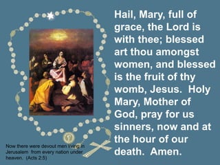 Hail, Mary, full of
grace, the Lord is
with thee; blessed
art thou amongst
women, and blessed
is the fruit of thy
womb, Jesus. Holy
Mary, Mother of
God, pray for us
sinners, now and at
the hour of our
death. Amen.
Now there were devout men living in
Jerusalem from every nation under
heaven. (Acts 2:5)
 