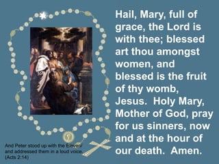 Hail, Mary, full of
grace, the Lord is
with thee; blessed
art thou amongst
women, and
blessed is the fruit
of thy womb,
Jesus. Holy Mary,
Mother of God, pray
for us sinners, now
and at the hour of
our death. Amen.
And Peter stood up with the Eleven/
and addressed them in a loud voice.
(Acts 2:14)
 