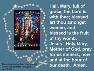 Hail, Mary, full of
grace, the Lord is
with thee; blessed
art thou amongst
women, and
blessed is the fruit
of thy womb,
Jesus. Holy Mary,
Mother of God, pray
for us sinners, now
and at the hour of
our death. Amen.
'Repent and be baptized,/ and you will
receive the gift of the Holy Spirit.'
(Acts 2:38)
 