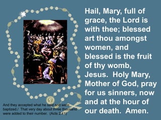 Hail, Mary, full of
grace, the Lord is
with thee; blessed
art thou amongst
women, and
blessed is the fruit
of thy womb,
Jesus. Holy Mary,
Mother of God, pray
for us sinners, now
and at the hour of
our death. Amen.
And they accepted what he said and were
baptized./ That very day about three thousand
were added to their number. (Acts 2:41)
 