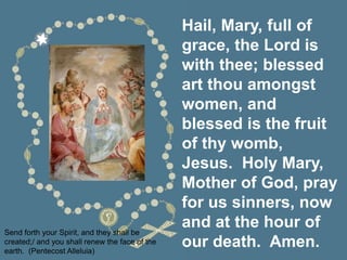 Hail, Mary, full of
grace, the Lord is
with thee; blessed
art thou amongst
women, and
blessed is the fruit
of thy womb,
Jesus. Holy Mary,
Mother of God, pray
for us sinners, now
and at the hour of
our death. Amen.
Send forth your Spirit, and they shall be
created;/ and you shall renew the face of the
earth. (Pentecost Alleluia)
 