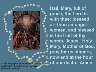 Hail, Mary, full of
grace, the Lord is
with thee; blessed
art thou amongst
women, and blessed
is the fruit of thy
womb, Jesus. Holy
Mary, Mother of God,
pray for us sinners,
now and at the hour
of our death. Amen.
Come, Holy Spirit, fill the hearts of your faithful;/
and kindle in them the fire of your love.
(Pentecost Alleluia)
 