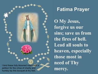 I bind these fully bloomed roses with a
petition for the virtue of charity and
humbly lay this bouquet at thy feet.
Fatima Prayer
O My Jesus,
forgive us our
sins; save us from
the fires of hell.
Lead all souls to
heaven, especially
those most in
need of Thy
mercy.
 