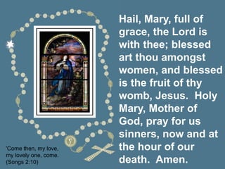 Hail, Mary, full of
grace, the Lord is
with thee; blessed
art thou amongst
women, and blessed
is the fruit of thy
womb, Jesus. Holy
Mary, Mother of
God, pray for us
sinners, now and at
the hour of our
death. Amen.
'Come then, my love,
my lovely one, come.
(Songs 2:10)
 